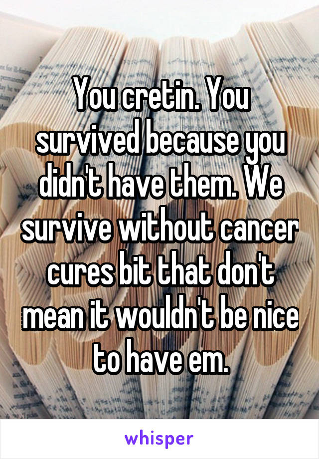 You cretin. You survived because you didn't have them. We survive without cancer cures bit that don't mean it wouldn't be nice to have em.