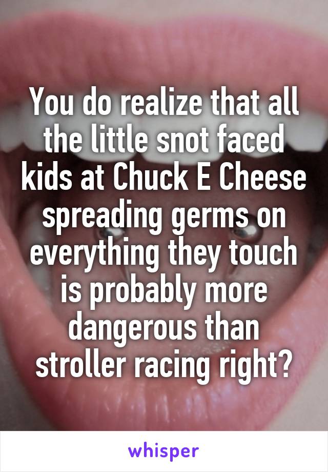 You do realize that all the little snot faced kids at Chuck E Cheese spreading germs on everything they touch is probably more dangerous than stroller racing right?