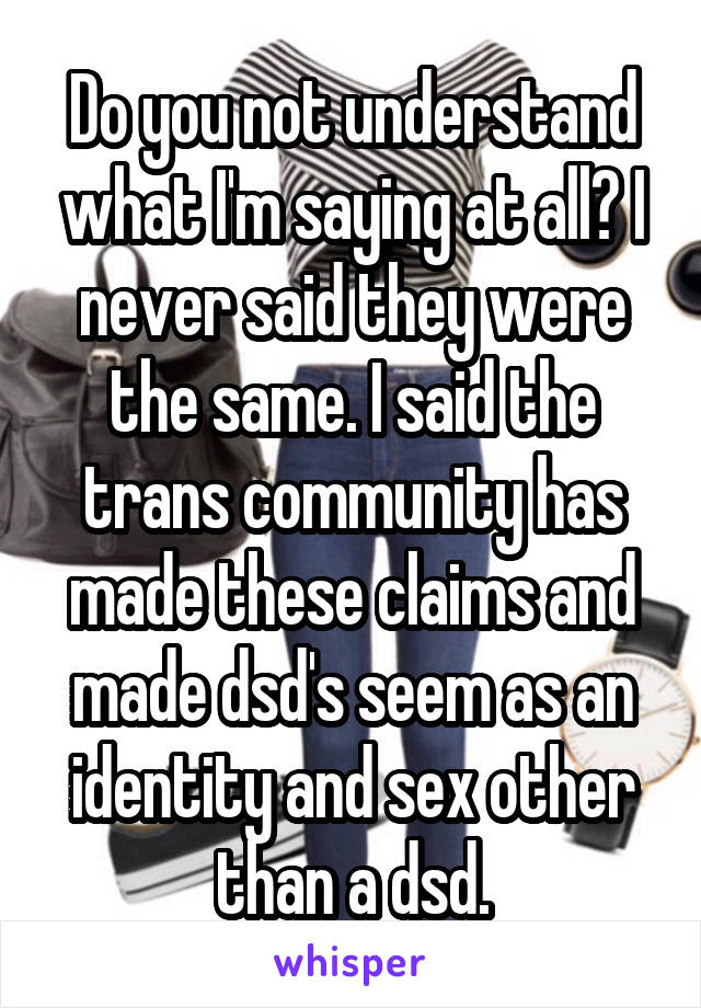 Do you not understand what I'm saying at all? I never said they were the same. I said the trans community has made these claims and made dsd's seem as an identity and sex other than a dsd.