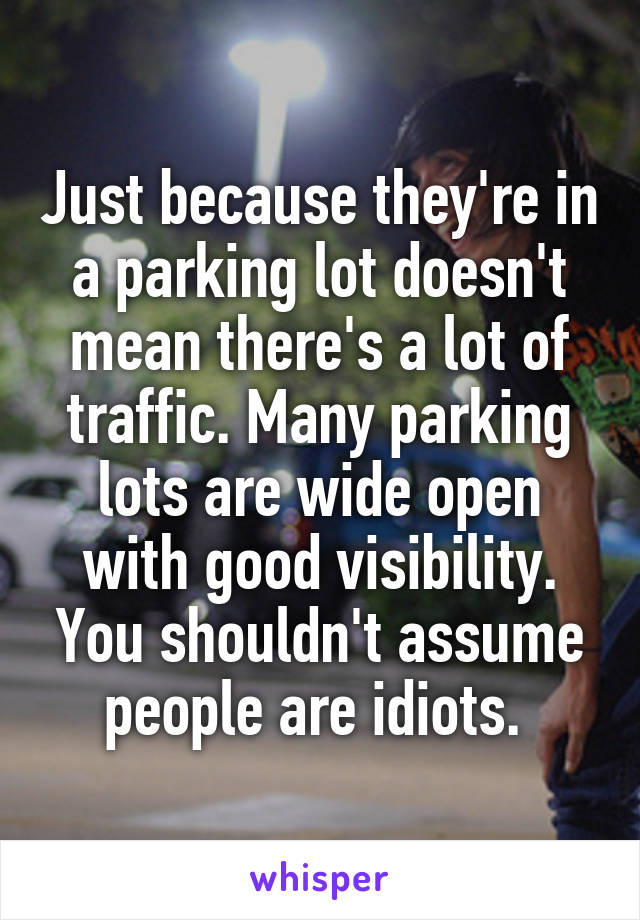 Just because they're in a parking lot doesn't mean there's a lot of traffic. Many parking lots are wide open with good visibility. You shouldn't assume people are idiots. 