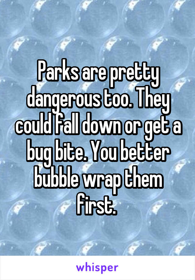 Parks are pretty dangerous too. They could fall down or get a bug bite. You better bubble wrap them first. 