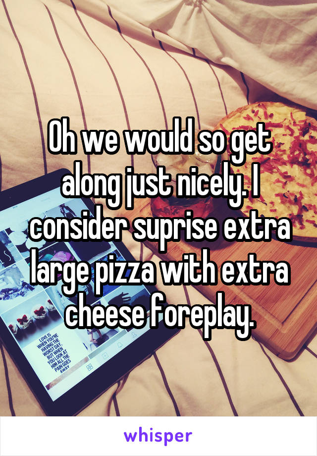 Oh we would so get along just nicely. I consider suprise extra large pizza with extra cheese foreplay.