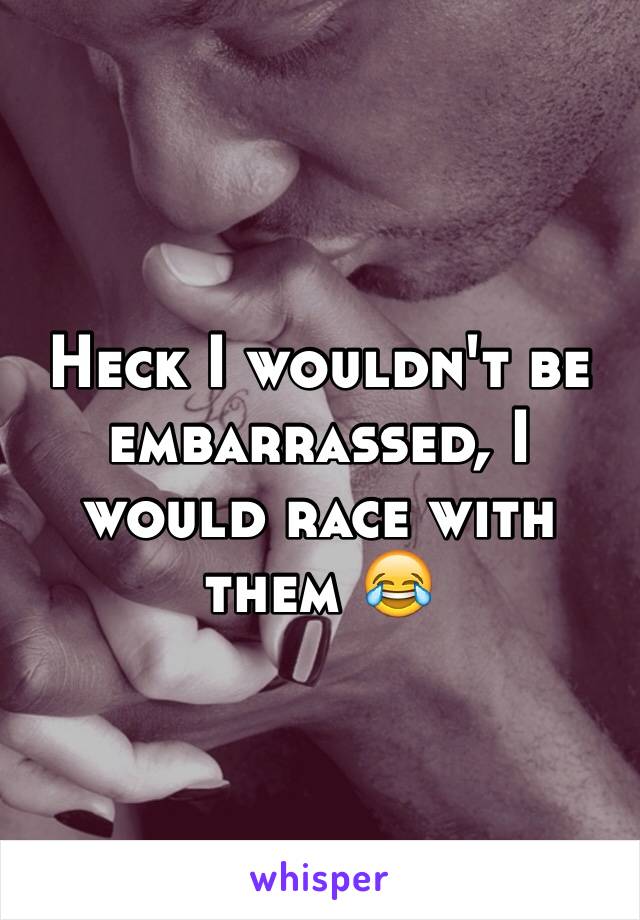 Heck I wouldn't be embarrassed, I would race with them 😂