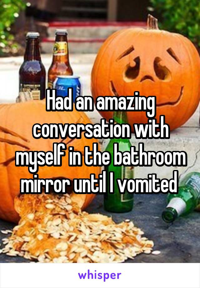 Had an amazing conversation with myself in the bathroom mirror until I vomited 