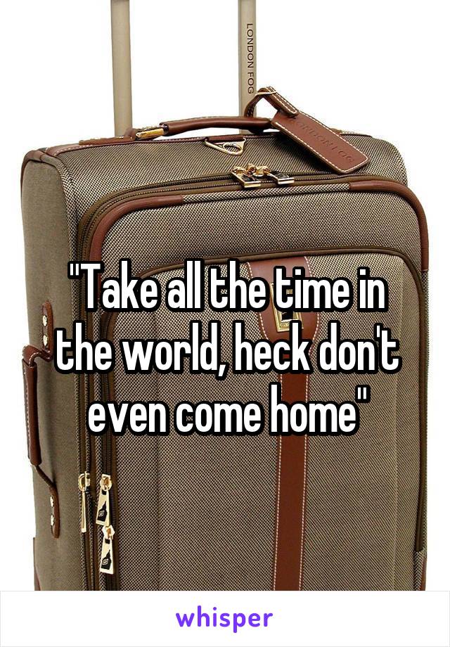 
"Take all the time in the world, heck don't even come home"