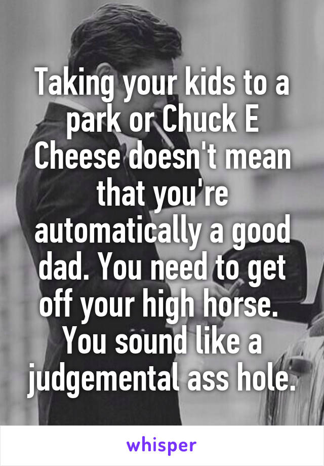 Taking your kids to a park or Chuck E Cheese doesn't mean that you're automatically a good dad. You need to get off your high horse.  You sound like a judgemental ass hole.