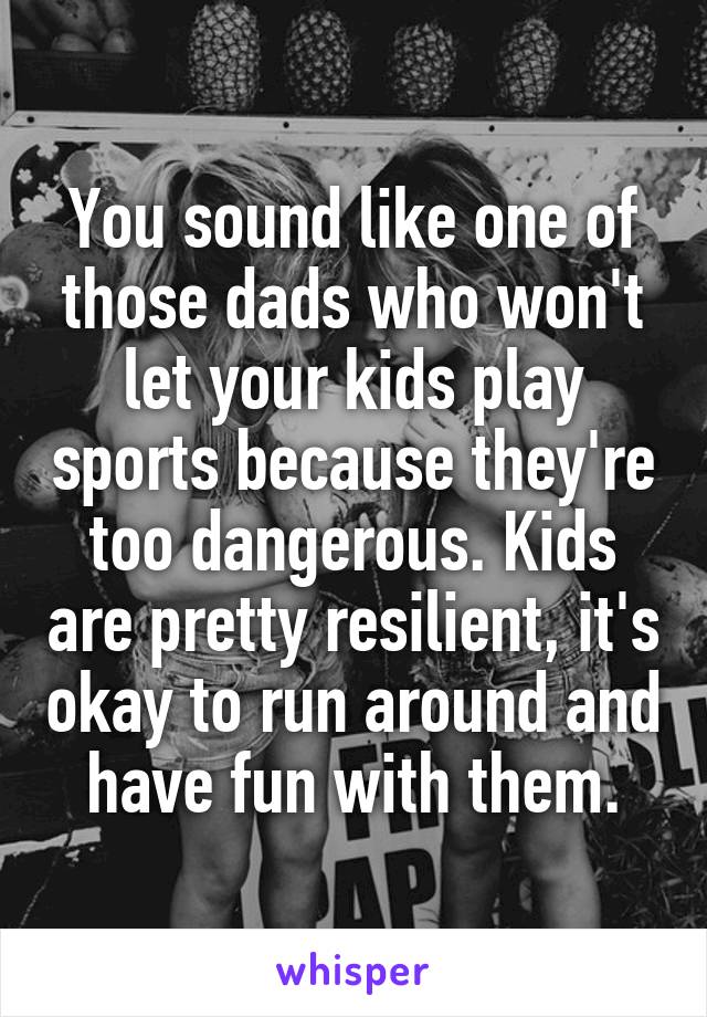 You sound like one of those dads who won't let your kids play sports because they're too dangerous. Kids are pretty resilient, it's okay to run around and have fun with them.