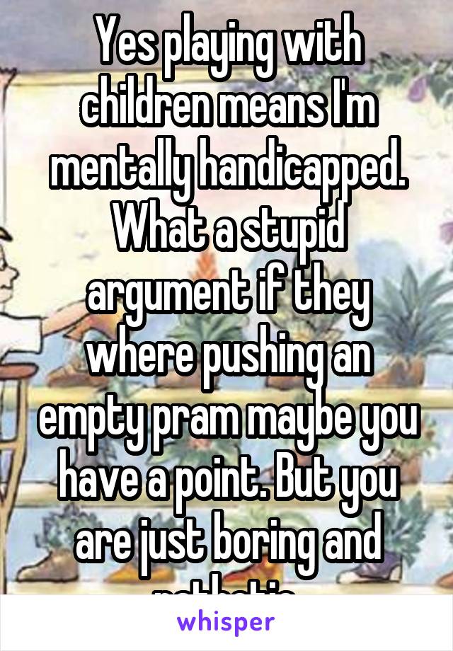 Yes playing with children means I'm mentally handicapped. What a stupid argument if they where pushing an empty pram maybe you have a point. But you are just boring and pathetic.