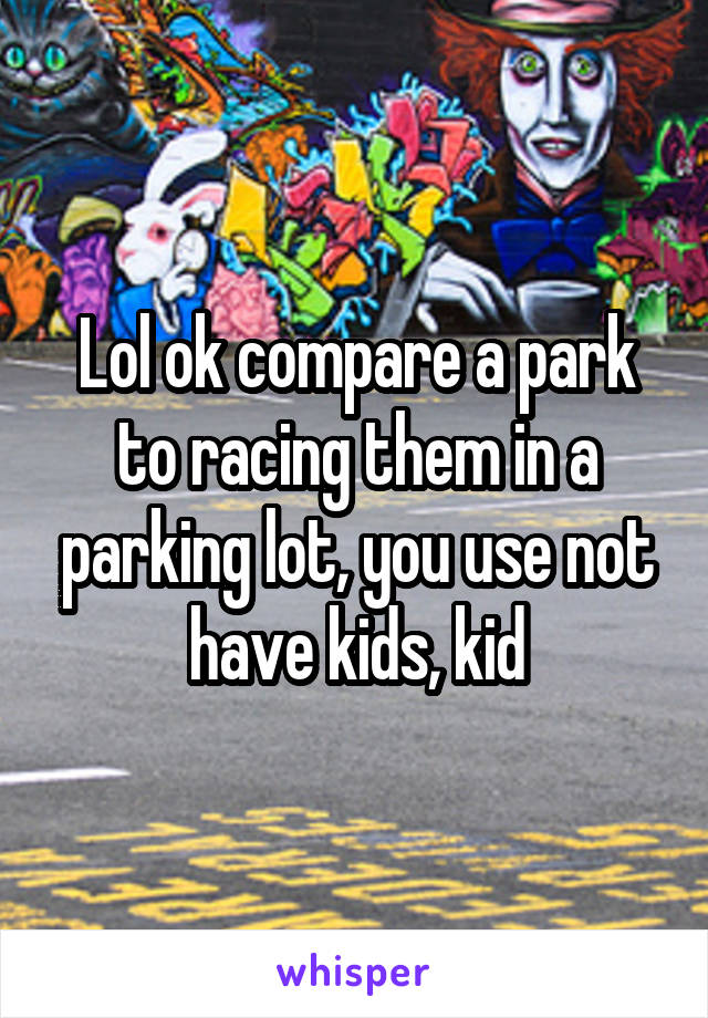 Lol ok compare a park to racing them in a parking lot, you use not have kids, kid