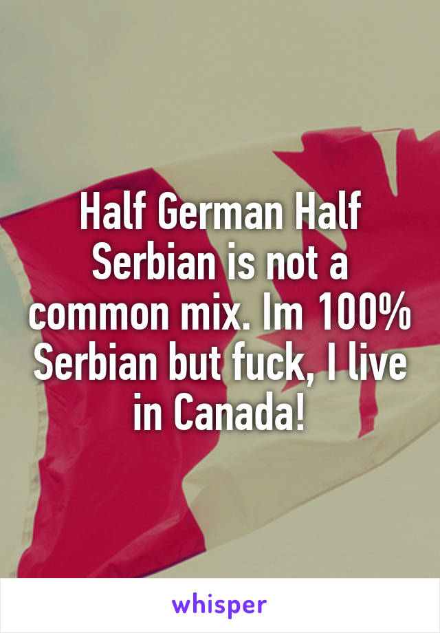 Half German Half Serbian is not a common mix. Im 100% Serbian but fuck, I live in Canada!
