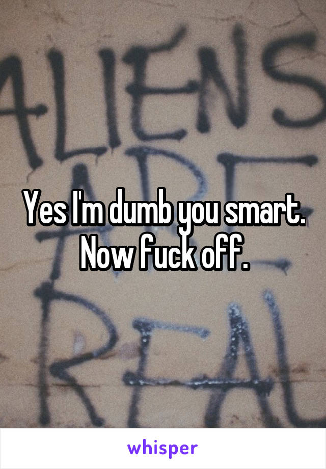 Yes I'm dumb you smart. Now fuck off.