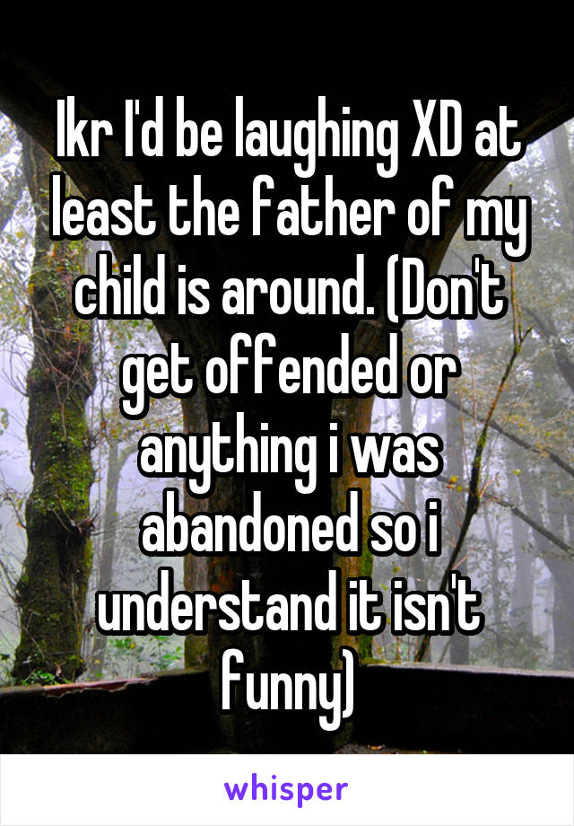 Ikr I'd be laughing XD at least the father of my child is around. (Don't get offended or anything i was abandoned so i understand it isn't funny)