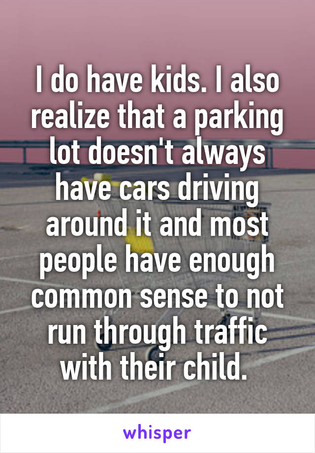 I do have kids. I also realize that a parking lot doesn't always have cars driving around it and most people have enough common sense to not run through traffic with their child. 