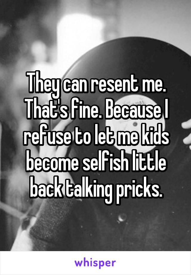 They can resent me. That's fine. Because I refuse to let me kids become selfish little back talking pricks.