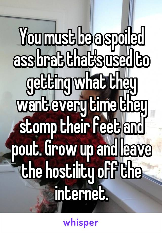 You must be a spoiled ass brat that's used to getting what they want every time they stomp their feet and pout. Grow up and leave the hostility off the internet.