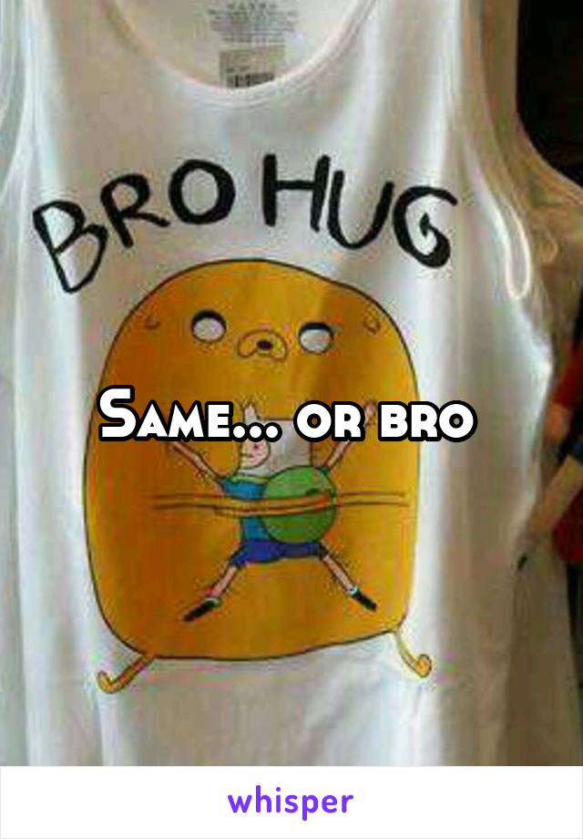 Same... or bro 