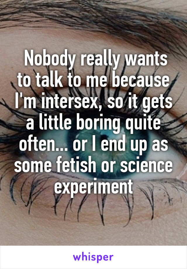  Nobody really wants to talk to me because I'm intersex, so it gets a little boring quite often... or I end up as some fetish or science experiment
