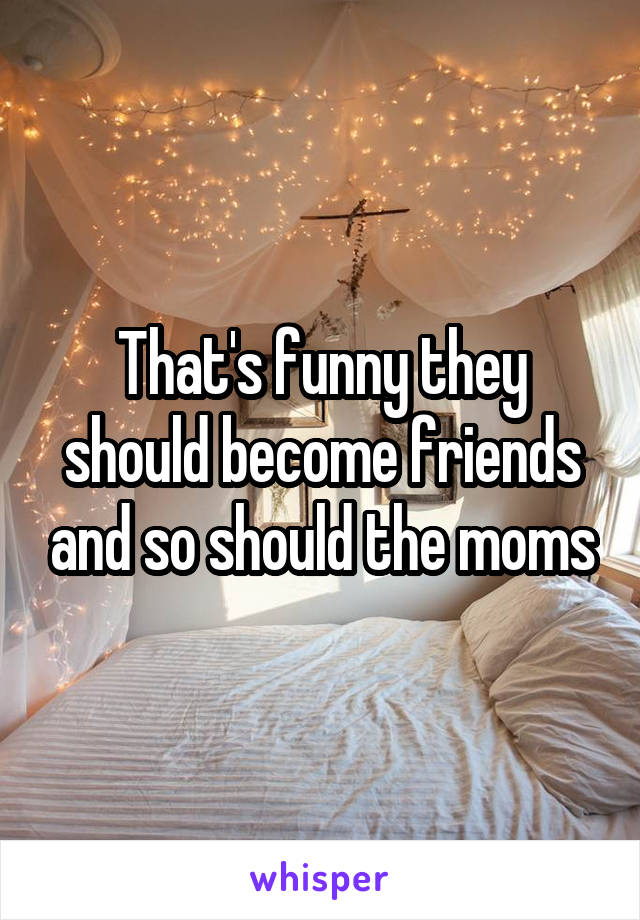 That's funny they should become friends and so should the moms