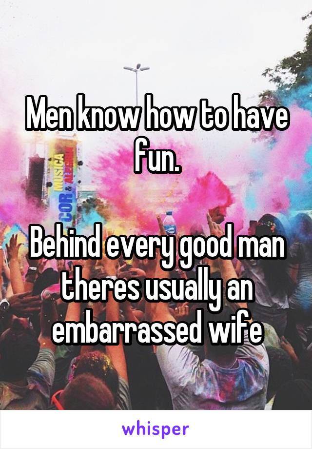 Men know how to have fun.

Behind every good man theres usually an embarrassed wife