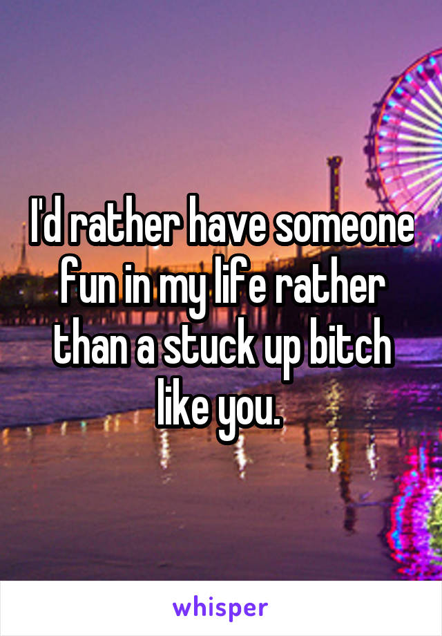 I'd rather have someone fun in my life rather than a stuck up bitch like you. 