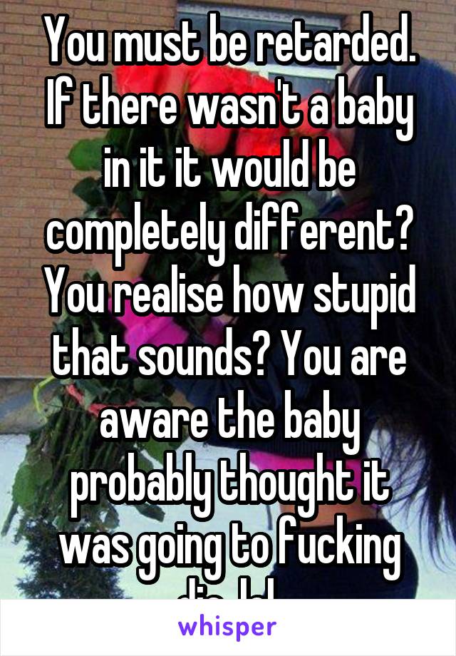 You must be retarded. If there wasn't a baby in it it would be completely different? You realise how stupid that sounds? You are aware the baby probably thought it was going to fucking die, lol.