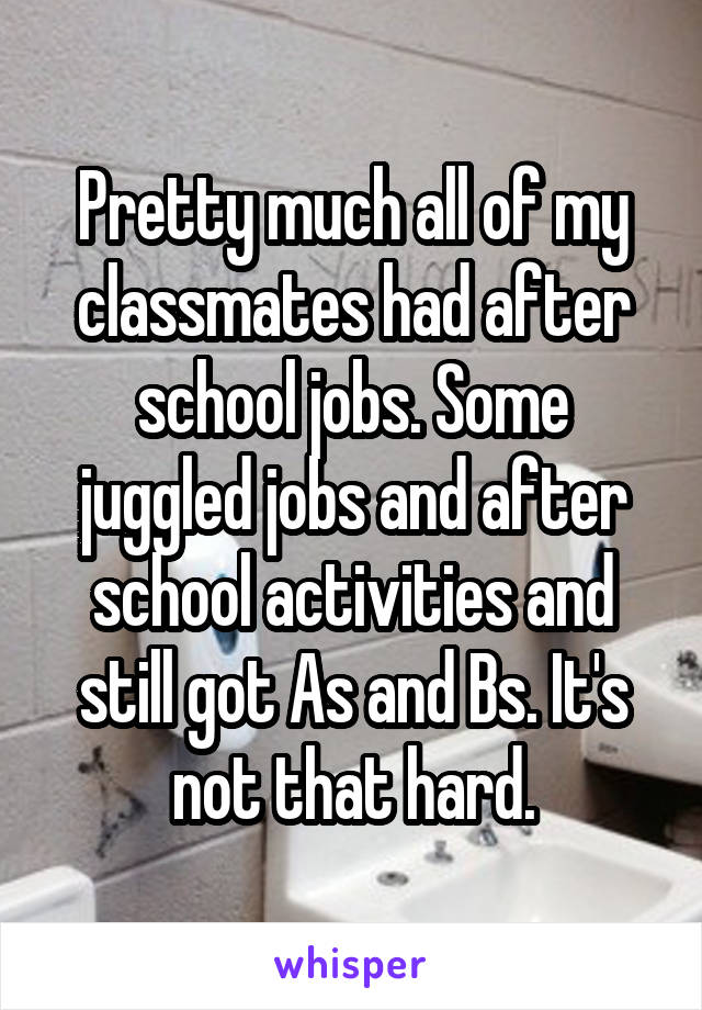 Pretty much all of my classmates had after school jobs. Some juggled jobs and after school activities and still got As and Bs. It's not that hard.