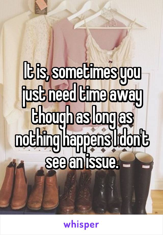 It is, sometimes you just need time away though as long as nothing happens I don't see an issue.