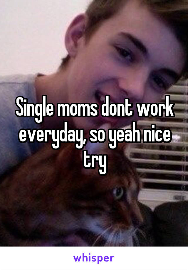 Single moms dont work everyday, so yeah nice try