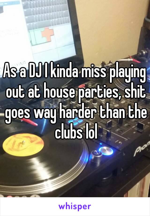 As a DJ I kinda miss playing out at house parties, shit goes way harder than the clubs lol