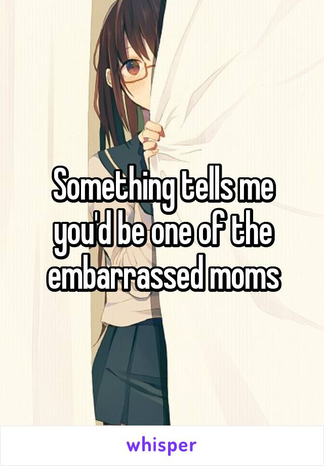 Something tells me you'd be one of the embarrassed moms