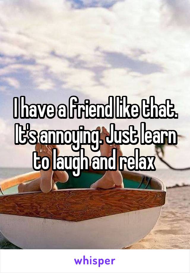 I have a friend like that. It's annoying. Just learn to laugh and relax 