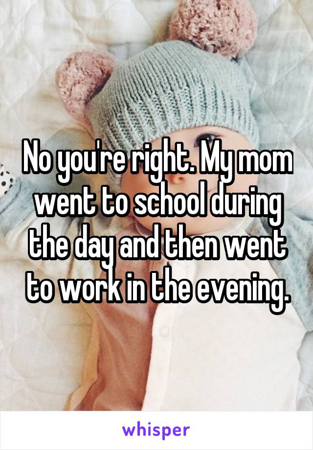 No you're right. My mom went to school during the day and then went to work in the evening.