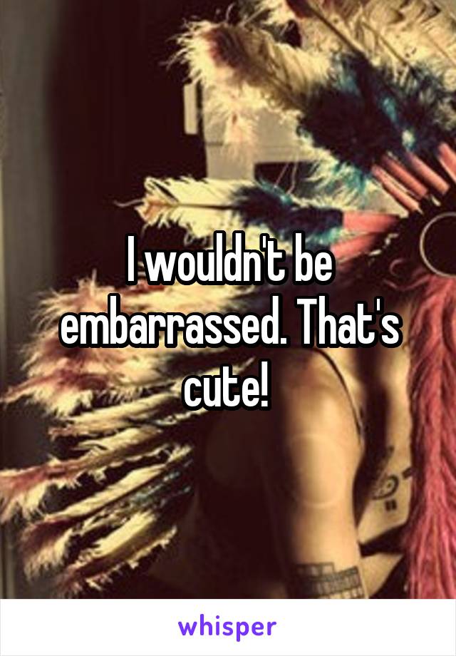 I wouldn't be embarrassed. That's cute! 