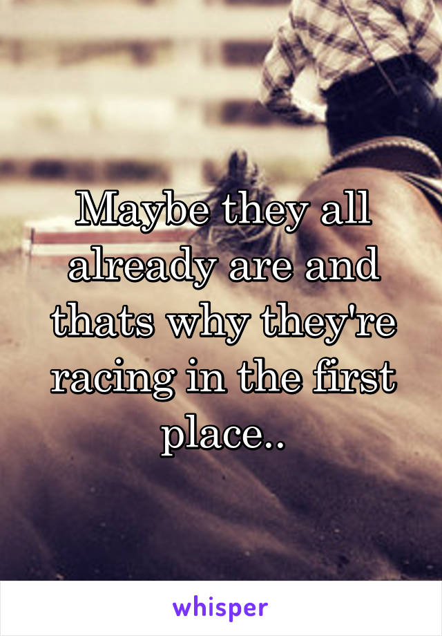 Maybe they all already are and thats why they're racing in the first place..