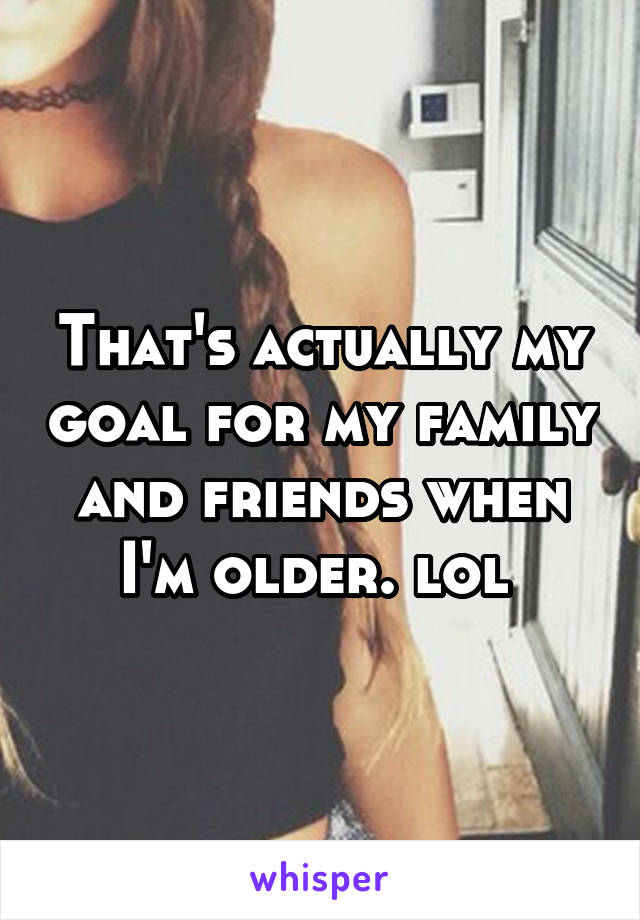 That's actually my goal for my family and friends when I'm older. lol 