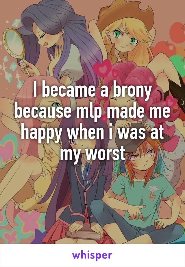 I became a brony because mlp made me happy when i was at my worst
