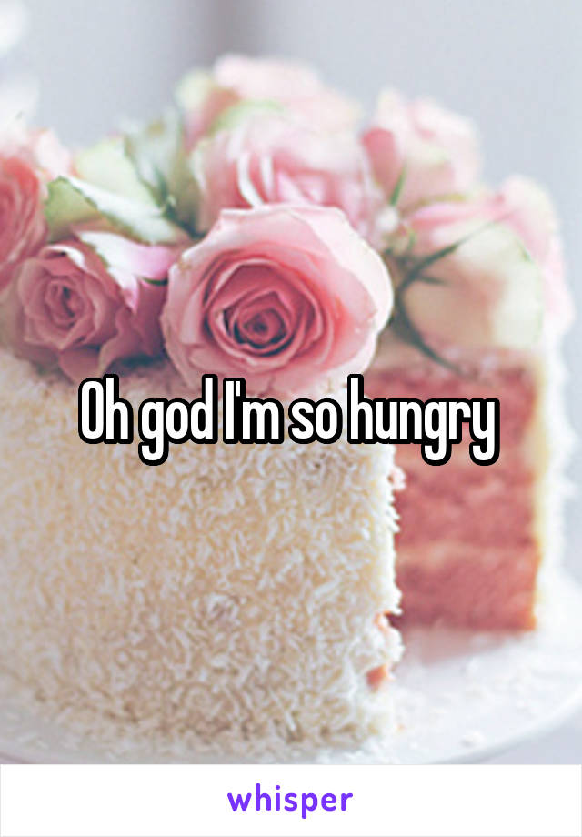 Oh god I'm so hungry 