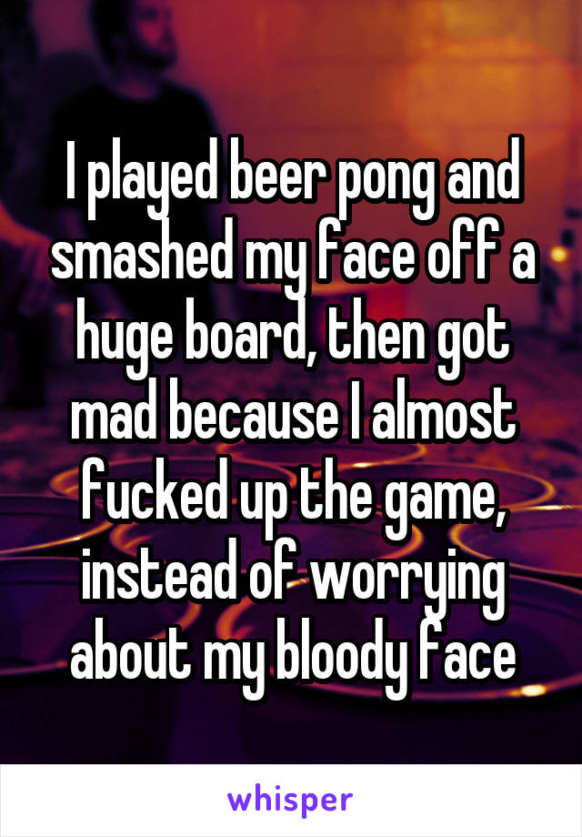 I played beer pong and smashed my face off a huge board, then got mad because I almost fucked up the game, instead of worrying about my bloody face