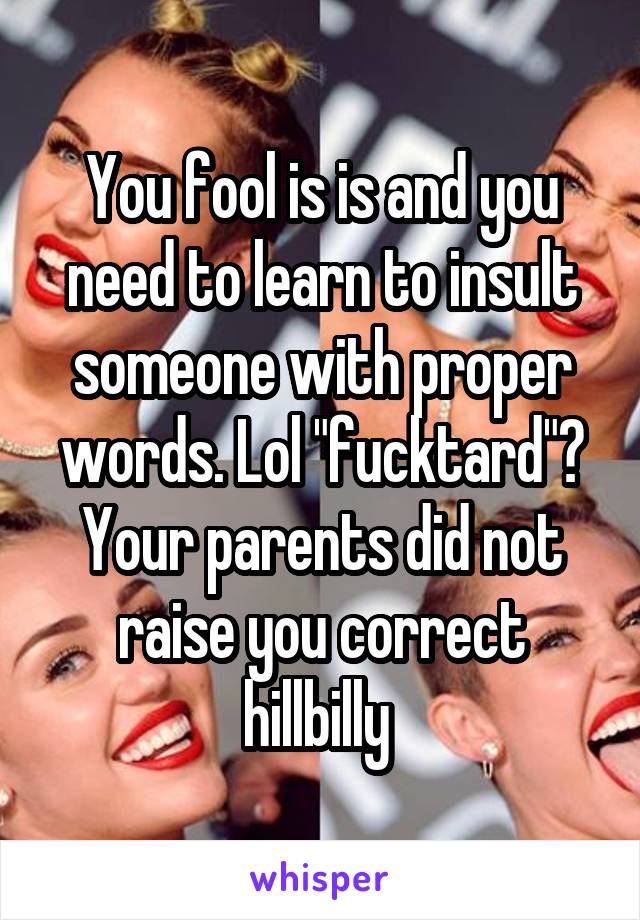 You fool is is and you need to learn to insult someone with proper words. Lol "fucktard"? Your parents did not raise you correct hillbilly 