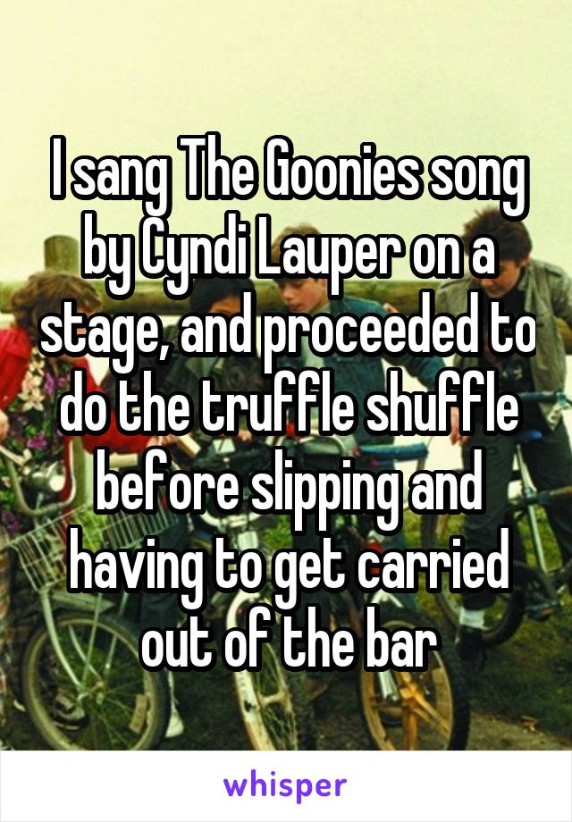 I sang The Goonies song by Cyndi Lauper on a stage, and proceeded to do the truffle shuffle before slipping and having to get carried out of the bar