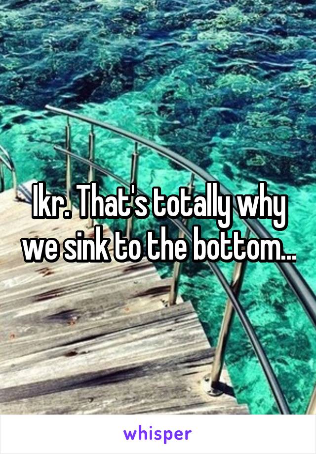 Ikr. That's totally why we sink to the bottom...