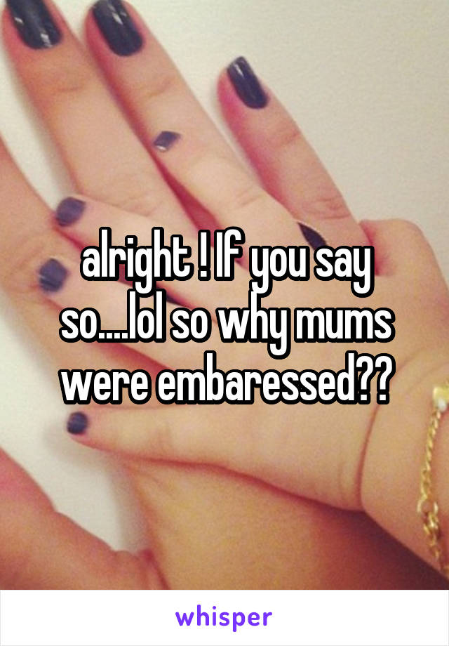alright ! If you say so....lol so why mums were embaressed??