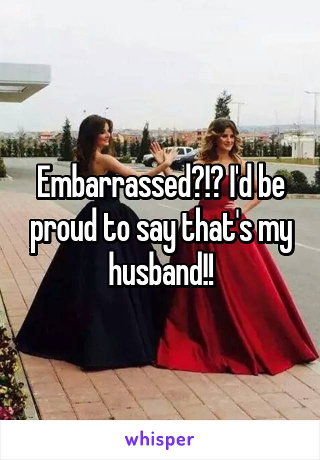 Embarrassed?!? I'd be proud to say that's my husband!!
