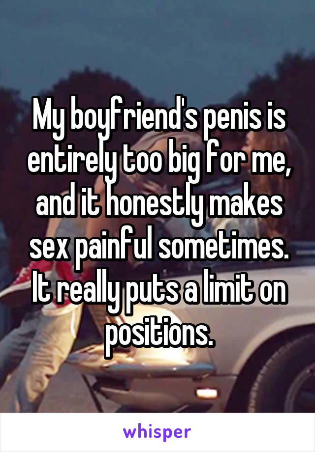 My boyfriend's penis is entirely too big for me, and it honestly makes sex painful sometimes. It really puts a limit on positions.