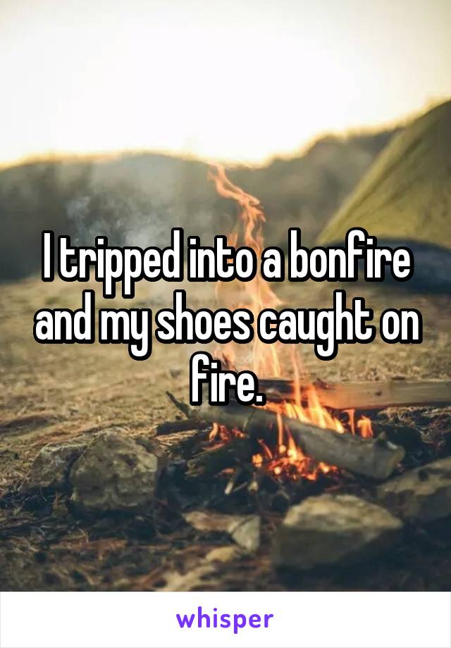 I tripped into a bonfire and my shoes caught on fire.