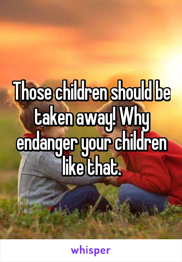 Those children should be taken away! Why endanger your children like that.