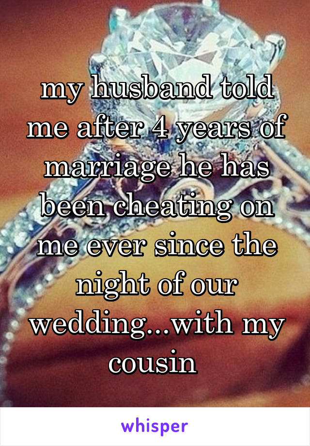 my husband told me after 4 years of marriage he has been cheating on me ever since the night of our wedding...with my cousin 