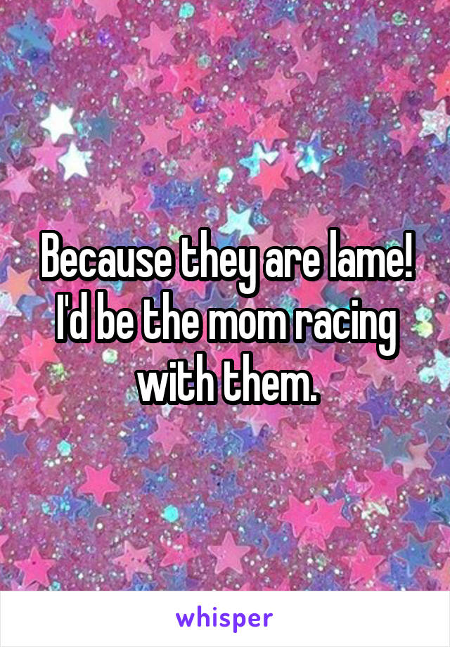 Because they are lame! I'd be the mom racing with them.