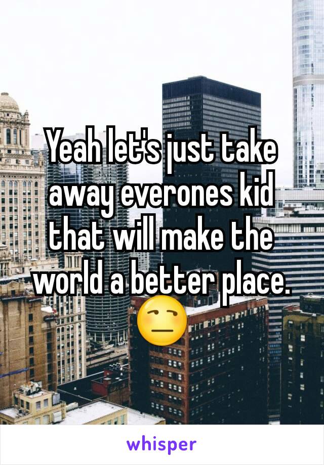 Yeah let's just take away everones kid that will make the world a better place.😒