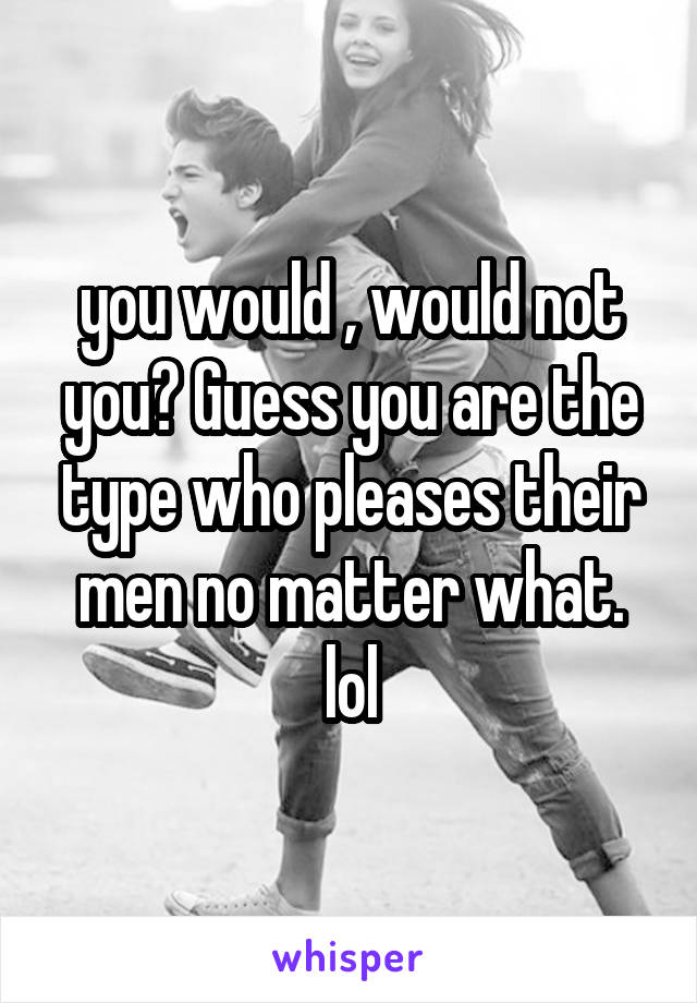 you would , would not you? Guess you are the type who pleases their men no matter what. lol